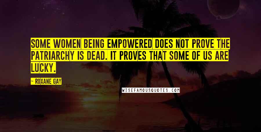 Roxane Gay Quotes: Some women being empowered does not prove the patriarchy is dead. It proves that some of us are lucky.