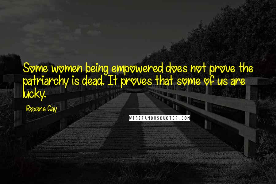 Roxane Gay Quotes: Some women being empowered does not prove the patriarchy is dead. It proves that some of us are lucky.