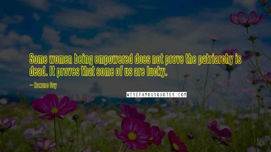 Roxane Gay Quotes: Some women being empowered does not prove the patriarchy is dead. It proves that some of us are lucky.