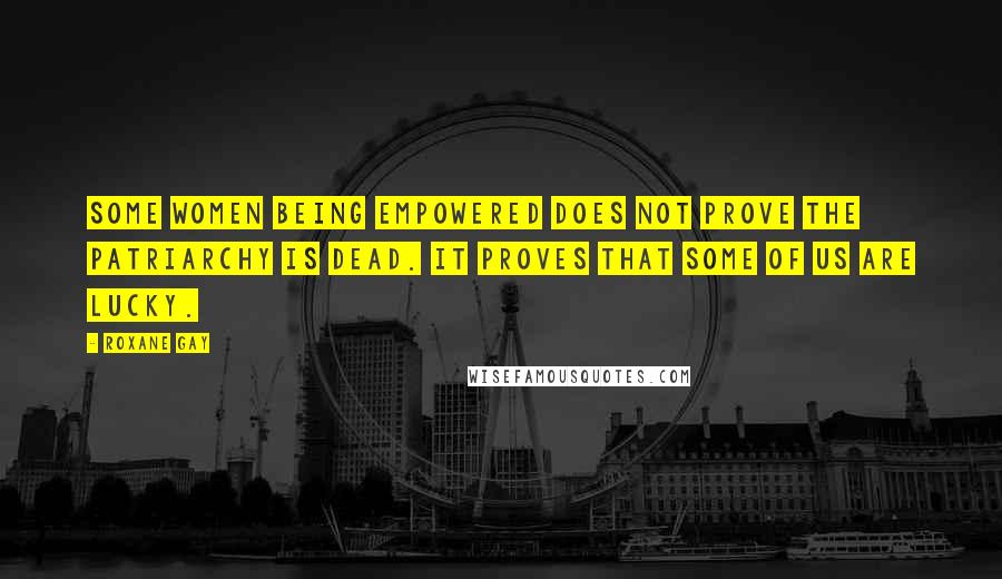 Roxane Gay Quotes: Some women being empowered does not prove the patriarchy is dead. It proves that some of us are lucky.