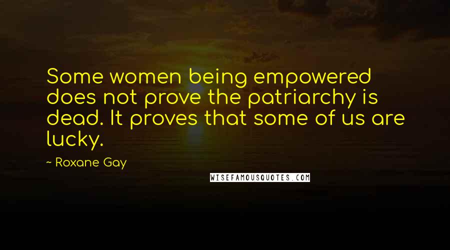 Roxane Gay Quotes: Some women being empowered does not prove the patriarchy is dead. It proves that some of us are lucky.