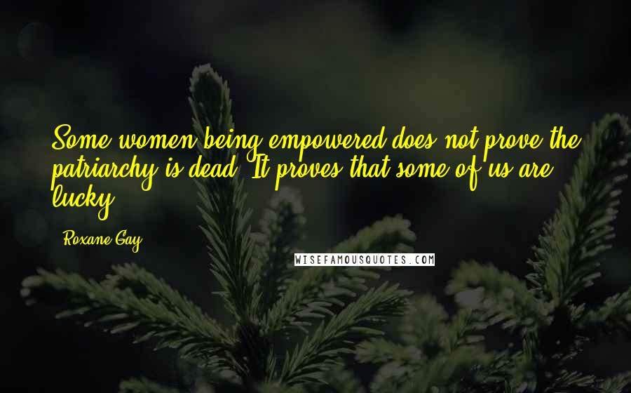 Roxane Gay Quotes: Some women being empowered does not prove the patriarchy is dead. It proves that some of us are lucky.