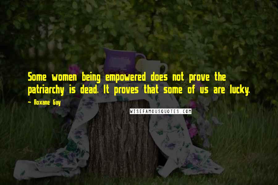 Roxane Gay Quotes: Some women being empowered does not prove the patriarchy is dead. It proves that some of us are lucky.