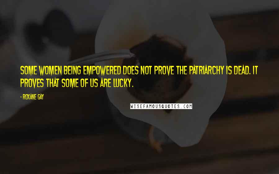 Roxane Gay Quotes: Some women being empowered does not prove the patriarchy is dead. It proves that some of us are lucky.