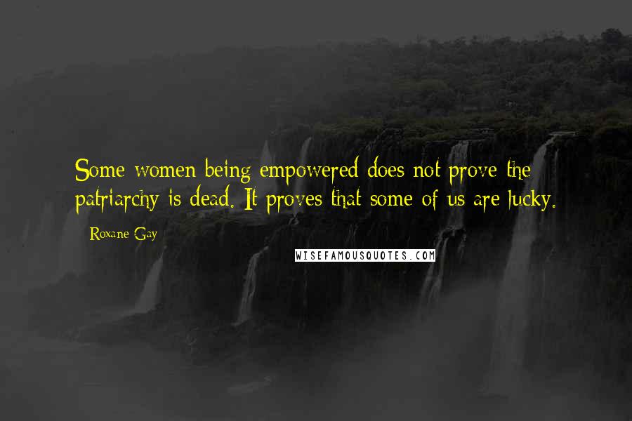 Roxane Gay Quotes: Some women being empowered does not prove the patriarchy is dead. It proves that some of us are lucky.