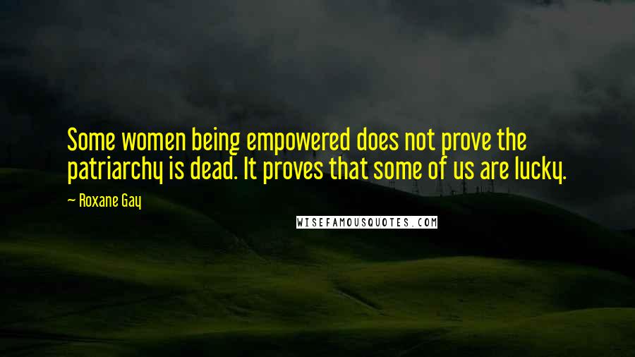 Roxane Gay Quotes: Some women being empowered does not prove the patriarchy is dead. It proves that some of us are lucky.