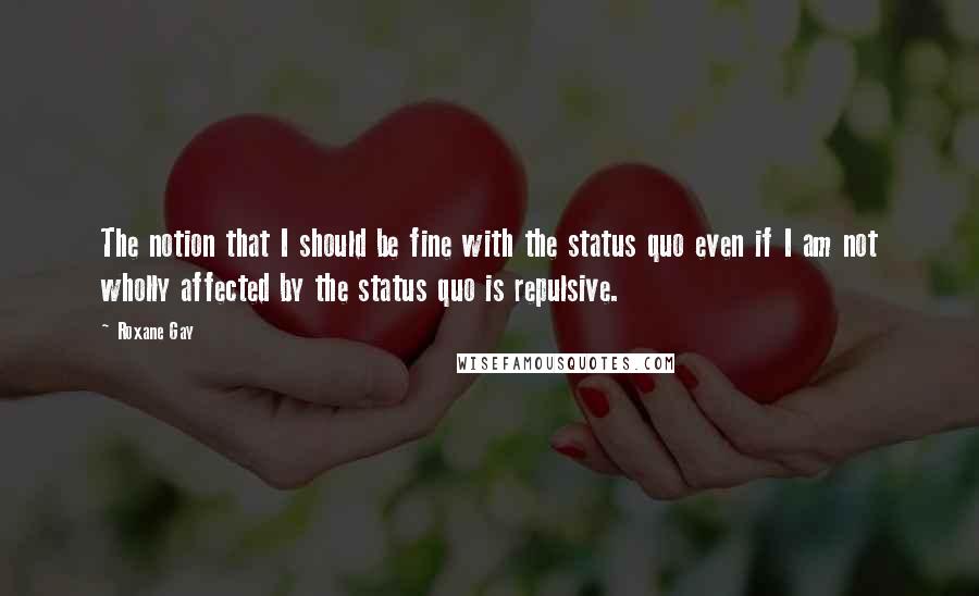 Roxane Gay Quotes: The notion that I should be fine with the status quo even if I am not wholly affected by the status quo is repulsive.