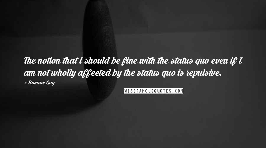Roxane Gay Quotes: The notion that I should be fine with the status quo even if I am not wholly affected by the status quo is repulsive.