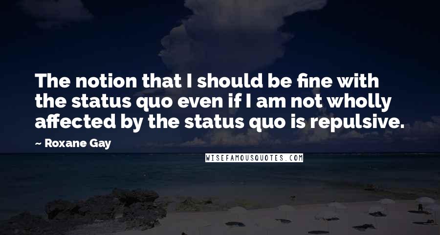 Roxane Gay Quotes: The notion that I should be fine with the status quo even if I am not wholly affected by the status quo is repulsive.