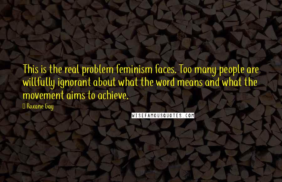 Roxane Gay Quotes: This is the real problem feminism faces. Too many people are willfully ignorant about what the word means and what the movement aims to achieve.