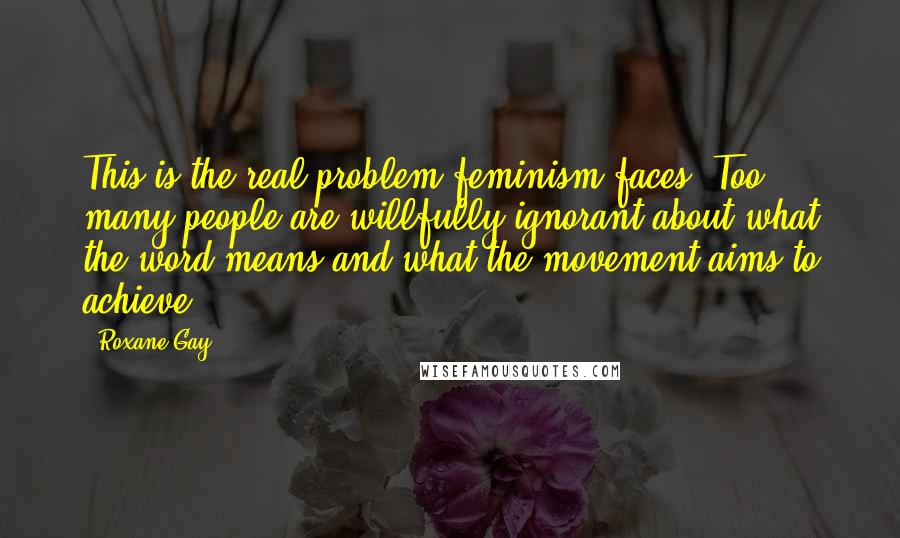 Roxane Gay Quotes: This is the real problem feminism faces. Too many people are willfully ignorant about what the word means and what the movement aims to achieve.