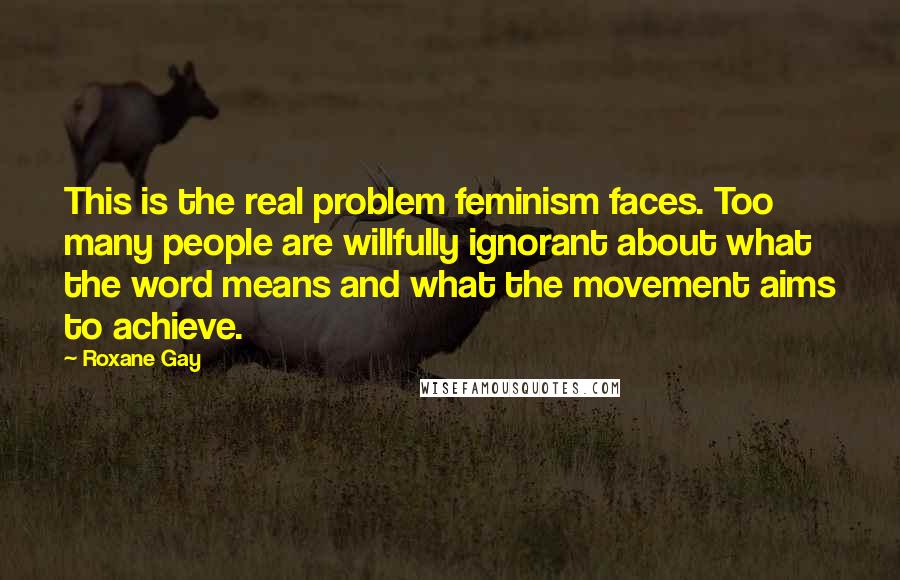 Roxane Gay Quotes: This is the real problem feminism faces. Too many people are willfully ignorant about what the word means and what the movement aims to achieve.