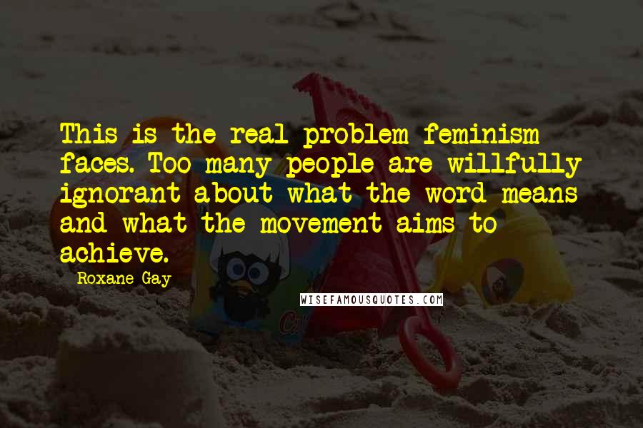 Roxane Gay Quotes: This is the real problem feminism faces. Too many people are willfully ignorant about what the word means and what the movement aims to achieve.