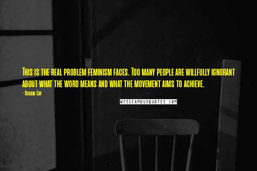 Roxane Gay Quotes: This is the real problem feminism faces. Too many people are willfully ignorant about what the word means and what the movement aims to achieve.