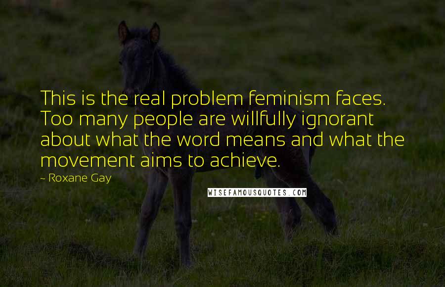 Roxane Gay Quotes: This is the real problem feminism faces. Too many people are willfully ignorant about what the word means and what the movement aims to achieve.