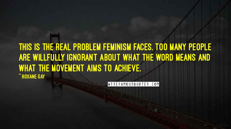 Roxane Gay Quotes: This is the real problem feminism faces. Too many people are willfully ignorant about what the word means and what the movement aims to achieve.