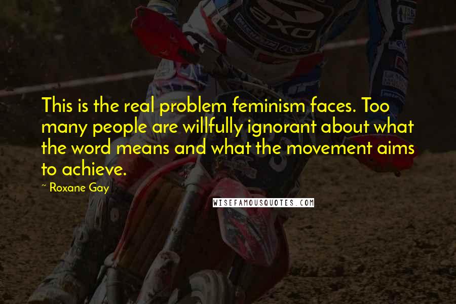 Roxane Gay Quotes: This is the real problem feminism faces. Too many people are willfully ignorant about what the word means and what the movement aims to achieve.