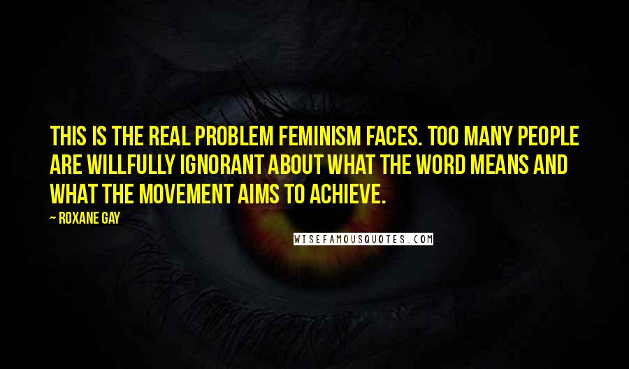 Roxane Gay Quotes: This is the real problem feminism faces. Too many people are willfully ignorant about what the word means and what the movement aims to achieve.