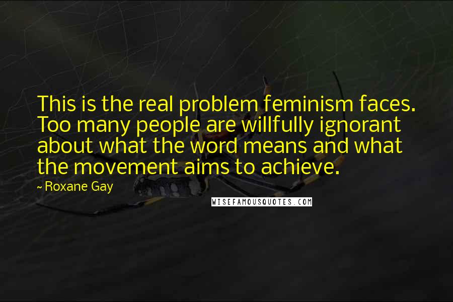 Roxane Gay Quotes: This is the real problem feminism faces. Too many people are willfully ignorant about what the word means and what the movement aims to achieve.