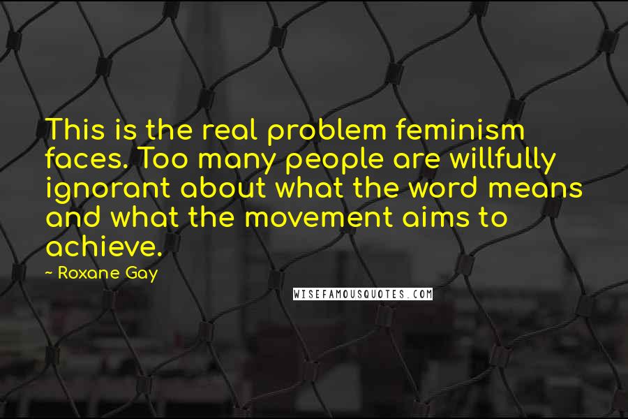 Roxane Gay Quotes: This is the real problem feminism faces. Too many people are willfully ignorant about what the word means and what the movement aims to achieve.