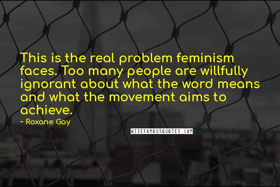 Roxane Gay Quotes: This is the real problem feminism faces. Too many people are willfully ignorant about what the word means and what the movement aims to achieve.