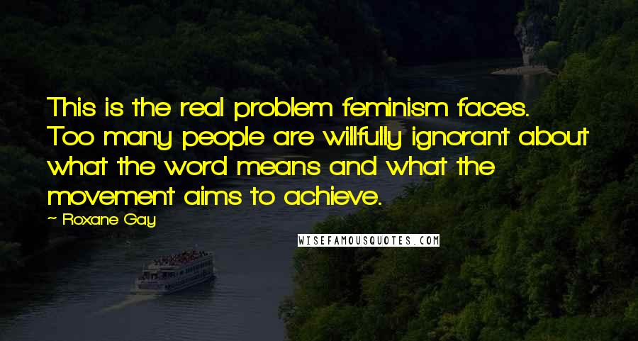 Roxane Gay Quotes: This is the real problem feminism faces. Too many people are willfully ignorant about what the word means and what the movement aims to achieve.