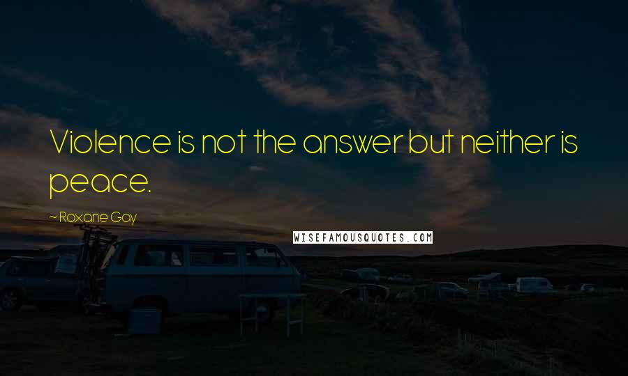 Roxane Gay Quotes: Violence is not the answer but neither is peace.