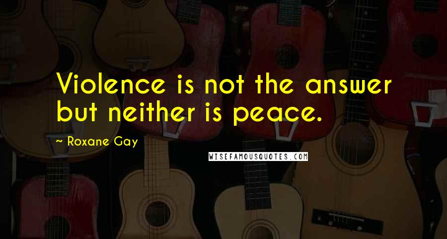 Roxane Gay Quotes: Violence is not the answer but neither is peace.