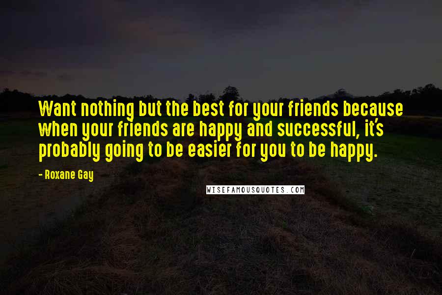 Roxane Gay Quotes: Want nothing but the best for your friends because when your friends are happy and successful, it's probably going to be easier for you to be happy.