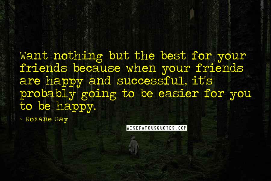 Roxane Gay Quotes: Want nothing but the best for your friends because when your friends are happy and successful, it's probably going to be easier for you to be happy.