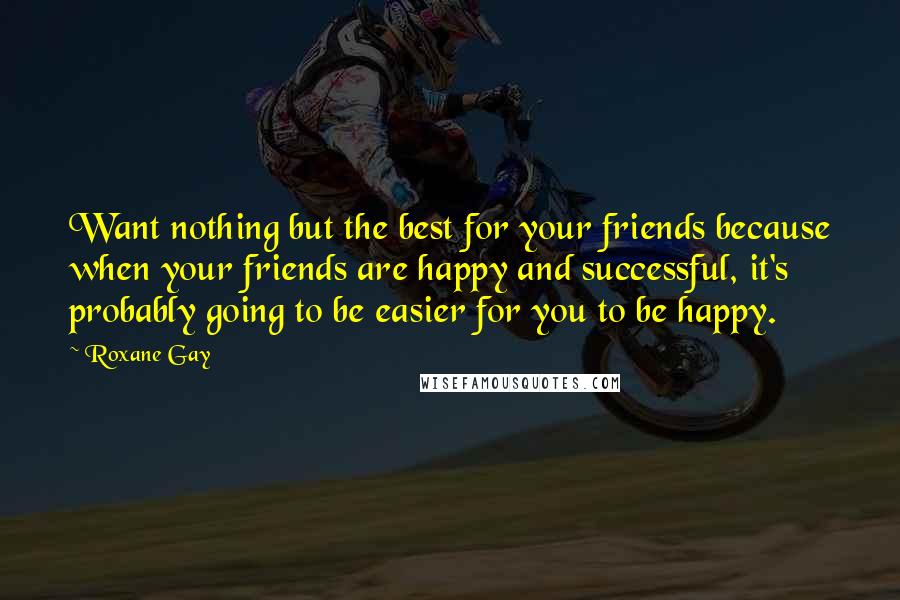 Roxane Gay Quotes: Want nothing but the best for your friends because when your friends are happy and successful, it's probably going to be easier for you to be happy.