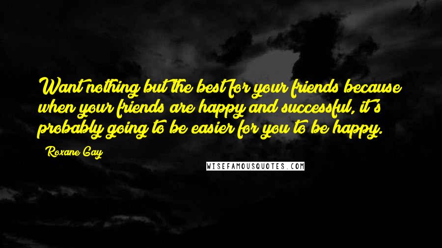 Roxane Gay Quotes: Want nothing but the best for your friends because when your friends are happy and successful, it's probably going to be easier for you to be happy.