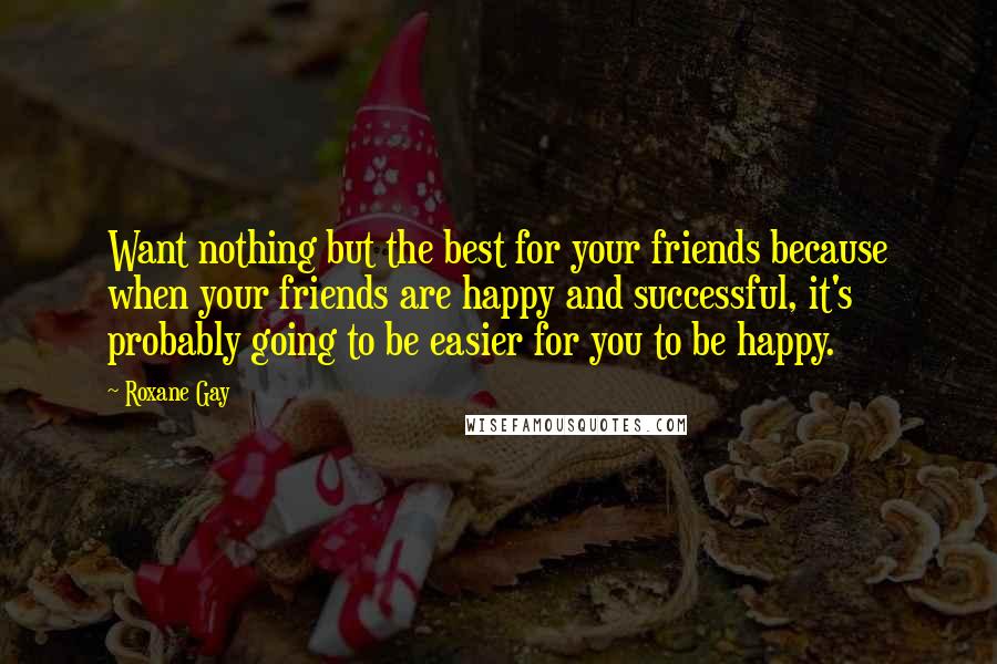 Roxane Gay Quotes: Want nothing but the best for your friends because when your friends are happy and successful, it's probably going to be easier for you to be happy.