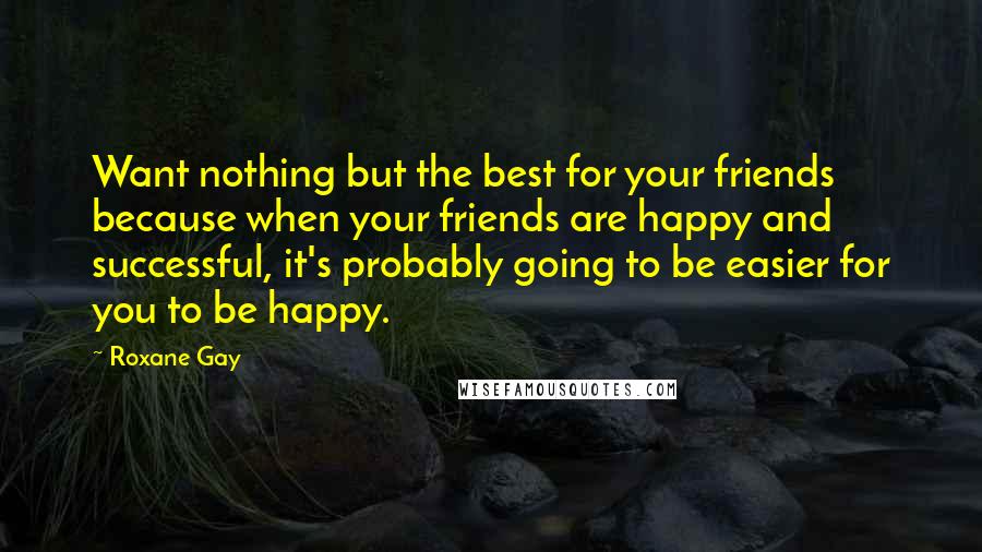 Roxane Gay Quotes: Want nothing but the best for your friends because when your friends are happy and successful, it's probably going to be easier for you to be happy.