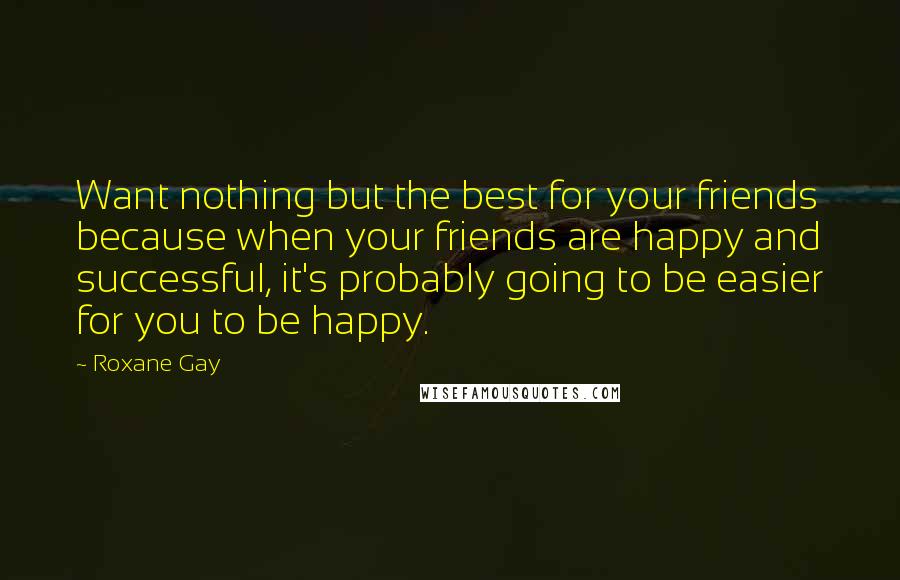 Roxane Gay Quotes: Want nothing but the best for your friends because when your friends are happy and successful, it's probably going to be easier for you to be happy.