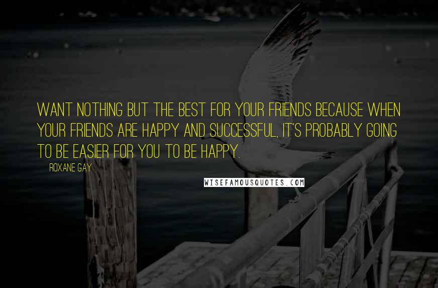 Roxane Gay Quotes: Want nothing but the best for your friends because when your friends are happy and successful, it's probably going to be easier for you to be happy.