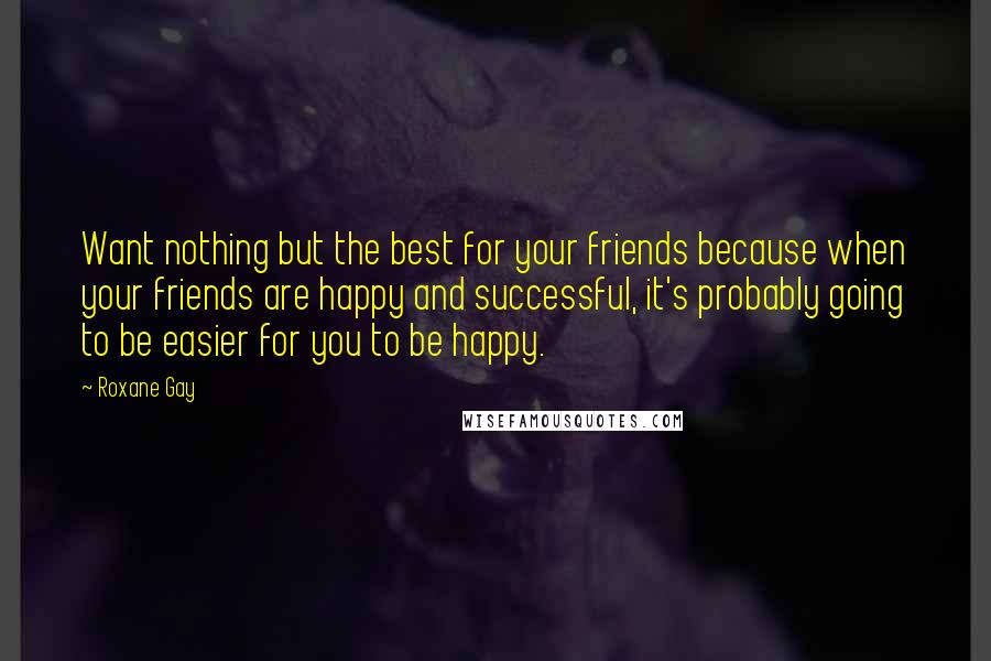 Roxane Gay Quotes: Want nothing but the best for your friends because when your friends are happy and successful, it's probably going to be easier for you to be happy.