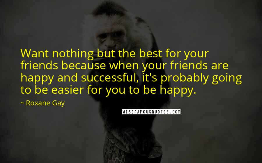 Roxane Gay Quotes: Want nothing but the best for your friends because when your friends are happy and successful, it's probably going to be easier for you to be happy.