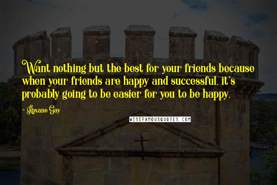 Roxane Gay Quotes: Want nothing but the best for your friends because when your friends are happy and successful, it's probably going to be easier for you to be happy.