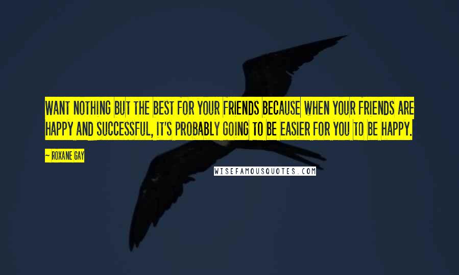 Roxane Gay Quotes: Want nothing but the best for your friends because when your friends are happy and successful, it's probably going to be easier for you to be happy.