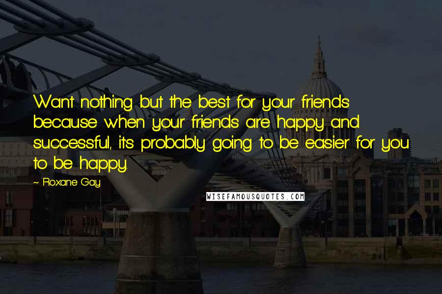 Roxane Gay Quotes: Want nothing but the best for your friends because when your friends are happy and successful, it's probably going to be easier for you to be happy.