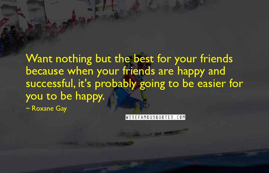 Roxane Gay Quotes: Want nothing but the best for your friends because when your friends are happy and successful, it's probably going to be easier for you to be happy.