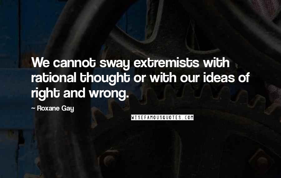 Roxane Gay Quotes: We cannot sway extremists with rational thought or with our ideas of right and wrong.