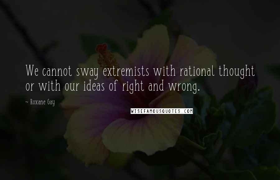 Roxane Gay Quotes: We cannot sway extremists with rational thought or with our ideas of right and wrong.