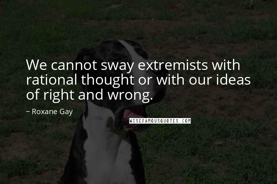 Roxane Gay Quotes: We cannot sway extremists with rational thought or with our ideas of right and wrong.