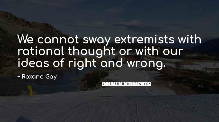 Roxane Gay Quotes: We cannot sway extremists with rational thought or with our ideas of right and wrong.