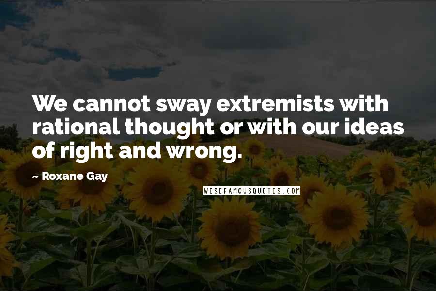 Roxane Gay Quotes: We cannot sway extremists with rational thought or with our ideas of right and wrong.