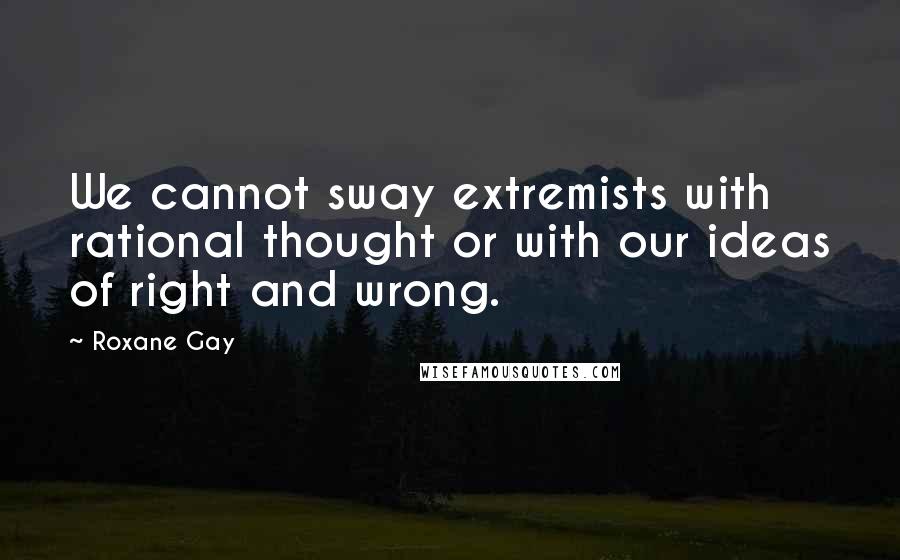 Roxane Gay Quotes: We cannot sway extremists with rational thought or with our ideas of right and wrong.