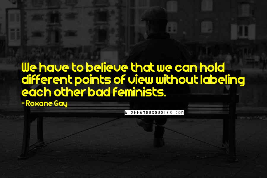 Roxane Gay Quotes: We have to believe that we can hold different points of view without labeling each other bad feminists.