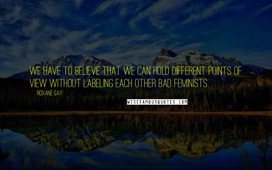 Roxane Gay Quotes: We have to believe that we can hold different points of view without labeling each other bad feminists.